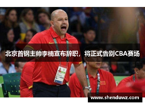 北京首钢主帅李楠宣布辞职，将正式告别CBA赛场